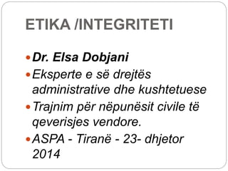 ETIKA /INTEGRITETI
Dr. Elsa Dobjani
Eksperte e së drejtës
administrative dhe kushtetuese
Trajnim për nëpunësit civile të
qeverisjes vendore.
ASPA - Tiranë - 23- dhjetor
2014
 
