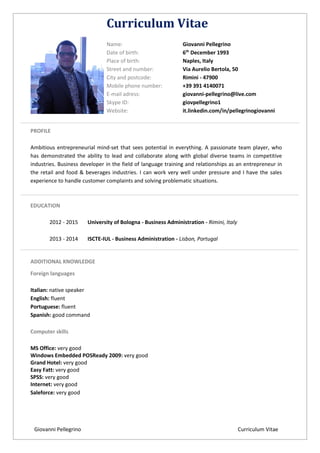 Giovanni Pellegrino Curriculum Vitae
Curriculum Vitae
Name: Giovanni Pellegrino
Date of birth: 6th
December 1993
Place of birth: Naples, Italy
Street and number: Via Aurelio Bertola, 50
City and postcode: Rimini - 47900
Mobile phone number: +39 391 4140071
E-mail adress: giovanni-pellegrino@live.com
Skype ID: giovpellegrino1
Website: it.linkedin.com/in/pellegrinogiovanni
PROFILE
Ambitious entrepreneurial mind-set that sees potential in everything. A passionate team player, who
has demonstrated the ability to lead and collaborate along with global diverse teams in competitive
industries. Business developer in the field of language training and relationships as an entrepreneur in
the retail and food & beverages industries. I can work very well under pressure and I have the sales
experience to handle customer complaints and solving problematic situations.
EDUCATION
2012 - 2015 University of Bologna - Business Administration - Rimini, Italy
2013 - 2014 ISCTE-IUL - Business Administration - Lisbon, Portugal
ADDITIONAL KNOWLEDGE
Foreign languages
Italian: native speaker
English: fluent
Portuguese: fluent
Spanish: good command
Computer skills
MS Office: very good
Windows Embedded POSReady 2009: very good
Grand Hotel: very good
Easy Fatt: very good
SPSS: very good
Internet: very good
Saleforce: very good
 