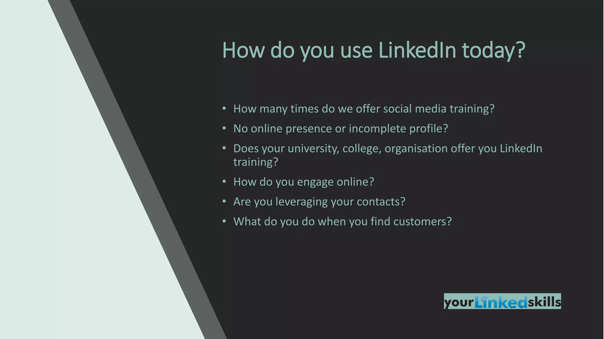 • How many times do we offer social media training?
• No online presence or incomplete profile?
• Does your university, college, organisation offer you LinkedIn
training?
• How do you engage online?
• Are you leveraging your contacts?
• What do you do when you find customers?
How do you use LinkedIn today?
 