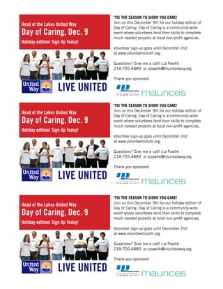 ‘TIS THE SEASON TO SHOW YOU CARE!
Join us this December 9th for our holiday edition of
Day of Caring. Day of Caring is a community-wide
event where volunteers lend their skills to complete
much needed projects at local non-profit agencies.
Volunteer sign-up goes until December 2nd
at www.volunteerduluth.org.
Questions? Give me a call! Liz Pawlik
218-726-4889 or epawlik@hlunitedway.org
Thank you sponsors!
Head of the Lakes United Way
Day of Caring, Dec. 9
Holiday edition! Sign Up Today!
‘TIS THE SEASON TO SHOW YOU CARE!
Join us this December 9th for our holiday edition of
Day of Caring. Day of Caring is a community-wide
event where volunteers lend their skills to complete
much needed projects at local non-profit agencies.
Volunteer sign-up goes until December 2nd
at www.volunteerduluth.org.
Questions? Give me a call! Liz Pawlik
218-726-4889 or epawlik@hlunitedway.org
Thank you sponsors!
Head of the Lakes United Way
Day of Caring, Dec. 9
Holiday edition! Sign Up Today!
‘TIS THE SEASON TO SHOW YOU CARE!
Join us this December 9th for our holiday edition of
Day of Caring. Day of Caring is a community-wide
event where volunteers lend their skills to complete
much needed projects at local non-profit agencies.
Volunteer sign-up goes until December 2nd
at www.volunteerduluth.org.
Questions? Give me a call! Liz Pawlik
218-726-4889 or epawlik@hlunitedway.org
Thank you sponsors!
Head of the Lakes United Way
Day of Caring, Dec. 9
Holiday edition! Sign Up Today!
 