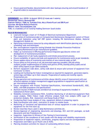 - 4 - - 4 -
 Ensure good and flawless documentation with clear backups ensuring and smooth handover of
acquired orders to executions team.

EXPERIENCE: JULY-2010- TO AUGUST 2012 (2 YEARS AND 1 MONTH)
DESIGNATION: DEPUTY MANAGER E&I
COMPANY PROFILE: TSML AL TUWAIRQI STEEL MILLS POWER PLANT AND DRI PLANT
LOCATION: BIN QASIM KARACHI PAKISTAN
WEBSITE: WWW.TSMLENGINEERING.COM
TSML is a Subsidary of Al Tuwairqi Holding Dammam Saudi Arabia
ROLES & RESPONSIBILITIES:
 Lead and manage a team of 15 People of Electrical maintenance Department.
 Preparation of maintenance plan on Computerized Maintenance Management system of Power
plant and Substation using SAP ERP system including PM Maintenance Module, Material
Management Module etc
 Optimizing maintenance resources by using adequate work identification planning and
scheduling tools and techniques
 Plan and Implement inspection testing Schedule Non Schedule Preventive Predictive
Emergency Maintenance as per manufacturer guideline.
 Follow up maintenance in KPIs Key performance integrator gap closures review and
development of maintenance procedure.
 Plan replacement of old faulty equipments and initiate procurement process.
 Ensure availability of spares and tools and equipments for maintenance works as per standards.
 Ensure update status of inventories and creation of new material codes on SAP.
 Ensure safety as first priority in all job executed supervise complete JSA(Job safety
analysis),proper implementation of safety work permit (PTW),monthly safety audits and all
other safety reports as per OSHA standards.
 Perform equipment walk-down, safety walk-down & ensure safe turnover of equipment from
Contractor to Client.
 Leading and facilitating the failure investigation as required for equipment, generates reports
actions logs and follow up in their closures. Preparation of weekly and monthly reports
Presentations etc
 During operation and maintenance activities always identify areas of improvement with cost
effective solutions to higher management suggest up gradation in equipment specification as
per international standards.
 Ensure compliance with Project Technical Specifications, International Standards(IEC, IEEE,
ANSI), and OEM procedures and specifications
 Maintain records of O&M manuals and Electrical drawings of equipments installed in
Substations & Power plant.
 Reliability Centered maintenance RCM, Condition Monitoring of all electrical equipment Root
cause analysis, FMEA Failure mode effective analysis Fault tree analysis LOPA Layer of
protection Analysis, Risk Assessment and Hazop Study of Plant
 Conducting Root Cause Analysis of trips, equipment defects & preparing reports
 Daily Coordination with client, contractor & vendor to resolve issues
 Monitoring of functional and operational tests of various equipment in order to prepare the
equipment for the first start up.
 Review total Man Hours used in daily Maintenance activities etc
 Review/Approval of engineering documents and drawings, ECC and CCC packages, as-built
documents and test Procedures etc
 Inspection, Supervision & Witness of Site Testing & Commissioning
 Verification of the compliance of test results with the design and reliability requirements
 Preparation of inspection reports, certificates, progress reports and site correspondence
 Preparation and follow-up on Punch Lists & NCRs.
 Planning shutdown activities for closure of outstanding defects/issues
 