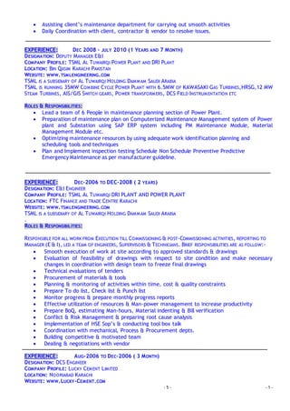 - 5 - - 5 -
 Assisting client’s maintenance department for carrying out smooth activities
 Daily Coordination with client, contractor & vendor to resolve issues.
EXPERIENCE: DEC 2008 – JULY 2010 (1 YEARS AND 7 MONTH)
DESIGNATION: DEPUTY MANAGER E&I
COMPANY PROFILE: TSML AL TUWAIRQI POWER PLANT AND DRI PLANT
LOCATION: BIN QASIM KARACHI PAKISTAN
WEBSITE: WWW.TSMLENGINEERING.COM
TSML IS A SUBSIDIARY OF AL TUWAIRQI HOLDING DAMMAM SAUDI ARABIA
TSML IS RUNNING 35MW COMBINE CYCLE POWER PLANT WITH 6.5MW OF KAWASAKI GAS TURBINES,HRSG,12 MW
STEAM TURBINES, AIS/GIS SWITCH GEARS, POWER TRANSFORMERS, DCS FIELD INSTRUMENTATION ETC
ROLES & RESPONSIBILITIES:
 Lead a team of 6 People in maintenance planning section of Power Plant.
 Preparation of maintenance plan on Computerized Maintenance Management system of Power
plant and Substation using SAP ERP system including PM Maintenance Module, Material
Management Module etc.
 Optimizing maintenance resources by using adequate work identification planning and
scheduling tools and techniques
 Plan and Implement inspection testing Schedule Non Schedule Preventive Predictive
Emergency Maintenance as per manufacturer guideline.
EXPERIENCE: DEC-2006 TO DEC-2008 ( 2 YEARS)
DESIGNATION: E&I ENGINEER
COMPANY PROFILE: TSML AL TUWAIRQI DRI PLANT AND POWER PLANT
LOCATION: FTC FINANCE AND TRADE CENTRE KARACHI
WEBSITE: WWW.TSMLENGINEERING.COM
TSML IS A SUBSIDIARY OF AL TUWAIRQI HOLDING DAMMAM SAUDI ARABIA
.
ROLES & RESPONSIBILITIES:
RESPONSIBLE FOR ALL WORK FROM EXECUTION TILL COMMISSIONING & POST-COMMISSIONING ACTIVITIES, REPORTING TO
MANAGER (E & I), LED A TEAM OF ENGINEERS, SUPERVISORS & TECHNICIANS. BRIEF RESPONSIBILITIES ARE AS FOLLOW:-
 Smooth execution of work at site according to approved standards & drawings
 Evaluation of feasibility of drawings with respect to site condition and make necessary
changes in coordination with design team to freeze final drawings
 Technical evaluations of tenders
 Procurement of materials & tools
 Planning & monitoring of activities within time, cost & quality constraints
 Prepare To do list, Check list & Punch list
 Monitor progress & prepare monthly progress reports
 Effective utilization of resources & Man-power management to increase productivity
 Prepare BoQ, estimating Man-hours, Material indenting & Bill verification
 Conflict & Risk Management & preparing root cause analysis
 Implementation of HSE Sop’s & conducting tool box talk
 Coordination with mechanical, Process & Procurement depts.
 Building competitive & motivated team
 Dealing & negotiations with vendor
EXPERIENCE: AUG-2006 TO DEC-2006 ( 3 MONTH)
DESIGNATION: DCS ENGINEER
COMPANY PROFILE: LUCKY CEMENT LIMITED
LOCATION: NOORIABAD KARACHI
WEBSITE: WWW.LUCKY-CEMENT.COM
 