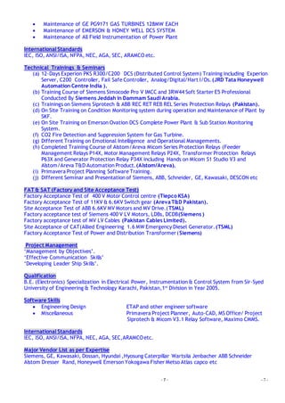 - 7 - - 7 -
 Maintenance of GE PG9171 GAS TURBINES 128MW EACH
 Maintenance of EMERSON & HONEY WELL DCS SYSTEM
 Maintenance of All Field Instrumentation of Power Plant
International Standards
IEC, ISO, ANSI/ISA, NFPA, NEC, AGA, SEC, ARAMCO etc.
Technical Trainings & Seminars
(a) 12-Days Experion PKS R300/C200 DCS (Distributed Control System) Training including Experion
Server, C200 Controller, Fail Safe Controller, Analog/Digital/Hart I/Os.(JRD Tata Honeywell
Automation Centre India ).
(b) Training Course of Siemens Simocode Pro V IMCC and 3RW44 Soft Starter E5 Professional
Conducted By Siemens Jeddah in Dammam Saudi Arabia.
(c) Trainings on Siemens Siprotech & ABB REC RET REB REL Series Protection Relays (Pakistan).
(d) On Site Training on Condition Monitoring system during operation and Maintenance of Plant by
SKF.
(e) On Site Training on Emerson Ovation DCS Complete Power Plant & Sub Station Monitoring
System.
(f) CO2 Fire Detection and Suppression System for Gas Turbine.
(g) Different Training on Emotional Intelligence and Operational Managements.
(h) Completed Training Course of Alstom/Areva Micom Series Protection Relays (Feeder
Management Relays P14X, Motor Management Relays P24X, Transformer Protection Relays
P63X and Generator Protection Relay P34X including Hands on Micom S1 Studio V3 and
Alstom/Areva T&D Automation Product.(Alstom/Areva).
(i) Primavera Project Planning Software Training.
(j) Different Seminar and Presentation of Siemens, ABB, Schneider, GE, Kawasaki, DESCON etc
FAT & SAT (Factory and Site Acceptance Test)
Factory Acceptance Test of 400 V Motor Control centre (Tiepco KSA)
Factory Acceptance Test of 11KV & 6.6KV Switch gear (ArevaT&D Pakistan).
Site Acceptance Test of ABB 6.6KV MV Motors and MV Drive.(TSML)
Factory acceptance test of Siemens 400 V LV Motors, LDBs, DCDB(Siemens )
Factory acceptance test of MV LV Cables (Pakistan Cables Limited).
Site Acceptance of CAT(Allied Engineering 1.6 MW Emergency Diesel Generator.(TSML)
Factory Acceptance Test of Power and Distribution Transformer(Siemens)
Project Management
‘Management by Objectives’.
‘Effective Communication Skills’
‘Developing Leader Ship Skills’.
Qualification
B.E. (Electronics) Specialization in Electrical Power, Instrumentation & Control System from Sir-Syed
University of Engineering & Technology Karachi, Pakistan,1st
Division in Year 2005.
Software Skills
 Engineering Design ETAP and other engineer software
 Miscellaneous Primavera Project Planner, Auto-CAD, MS Office/ Project
Siprotech & Micom V3.1 Relay Software, Maximo CMMS.
International Standards
IEC, ISO, ANSI/ISA, NFPA, NEC, AGA, SEC,ARAMCOetc.
Major Vendor List as per Expertise
Siemens, GE, Kawasaki, Dossan, Hyundai ,Hyosung Caterpillar Wartsila Jenbacher ABB Schneider
Alstom Dresser Rand, Honeywell Emerson Yokogawa Fisher Metso Atlas capco etc
 