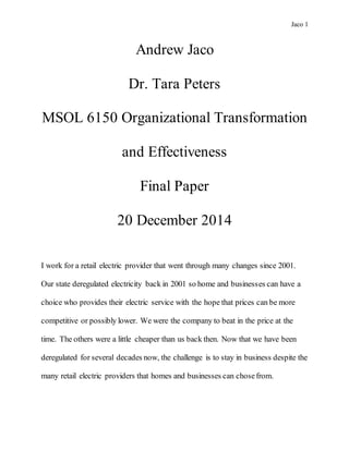 Jaco 1
Andrew Jaco
Dr. Tara Peters
MSOL 6150 Organizational Transformation
and Effectiveness
Final Paper
20 December 2014
I work for a retail electric provider that went through many changes since 2001.
Our state deregulated electricity back in 2001 so home and businesses can have a
choice who provides their electric service with the hope that prices can be more
competitive or possibly lower. We were the company to beat in the price at the
time. The others were a little cheaper than us back then. Now that we have been
deregulated for several decades now, the challenge is to stay in business despite the
many retail electric providers that homes and businesses can chosefrom.
 