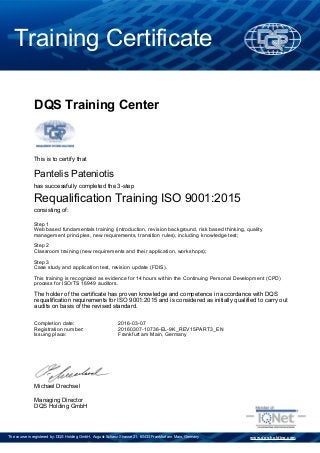Training Certificate
www.dqs-holding.comThe course is registered by: DQS Holding GmbH, August-Schanz-Strasse 21, 60433 Frankfurt am Main, Germany
DQS Training Center
Michael Drechsel
Managing Director
DQS Holding GmbH
2016-03-07
20160307-10736-EL-9K_REV15PART3_EN
Requalification Training ISO 9001:2015
Pantelis Pateniotis
Frankfurt am Main, Germany
Step 1
Web based fundamentals training (introduction, revision background, risk based thinking, quality
management principles, new requirements, transition rules), including knowledge test;
Step 2
Classroom training (new requirements and their application, workshops);
Step 3
Case study and application test, revision update (FDIS).
This training is recognized as evidence for 14 hours within the Continuing Personal Development (CPD)
process for ISO/TS 16949 auditors.
The holder of the certificate has proven knowledge and competence in accordance with DQS
requalification requirements for ISO 9001:2015 and is considered as initially qualified to carry out
audits on basis of the revised standard.
consisting of:
has successfully completed the 3-step
This is to certify that
Completion date:
Registration number:
Issuing place:
 
