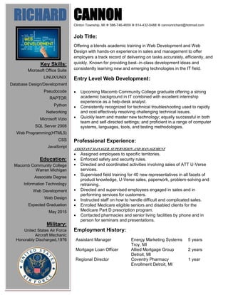 CANNONClinton Township, MI  586-746-4659  614-432-0488  cannonrichard@hotmail.com
Job Title:
Offering a blends academic training in Web Development and Web
Design with hands-on experience in sales and management to offer
employers a track record of delivering on tasks accurately, efficiently, and
quickly. Known for providing best–in-class development ideas and
consistently learning new and emerging technologies in the IT field.
Entry Level Web Development:
 Upcoming Macomb Community College graduate offering a strong
academic background in IT combined with excellent internship
experience as a help-desk analyst.
 Consistently recognized for technical troubleshooting used to rapidly
and cost effectively resolving challenging technical issues.
 Quickly learn and master new technology; equally successful in both
team and self-directed settings; and proficient in a range of computer
systems, languages, tools, and testing methodologies.
Professional Experience:
ASSISTANT MANAGER, SUPERVISION AND MANAGEMENT
 Assigned employees to specific territories.
 Enforced safety and security rules.
 Directed and coordinated activities involving sales of ATT U-Verse
services.
 Supervised field training for 40 new representatives in all facets of
product knowledge, U-Verse sales, paperwork, problem-solving and
retraining.
 Directed and supervised employees engaged in sales and in
performing services for customers.
 Instructed staff on how to handle difficult and complicated sales.
 Enrolled Medicare eligible seniors and disabled clients for the
Medicare Part D prescription program.
 Contacted pharmacies and senior living facilities by phone and in
person for seminars and presentations.
Employment History:
Assistant Manager Energy Marketing Systems
Troy, MI
5 years
Mortgage Loan Officer Allied Mortgage Group
Detroit, MI
2 years
Regional Director Coventry Pharmacy
Enrollment Detroit, MI
1 year
RICHARD
Key Skills:
Microsoft Office Suite
LINUX/UNIX
Database Design/Development
Pseudocode
RAPTOR
Python
Networking
Microsoft Vizio
SQL Server 2008
Web Programming(HTML5)
CSS
JavaScript
Education:
Macomb Community College
Warren Michigan
Associate Degree
Information Technology
Web Development
Web Design
Expected Graduation
May 2015
Military:
United States Air Force
Aircraft Mechanic
Honorably Discharged,1976
 