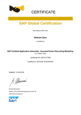 CERTIFICATE
SAP Global Certification
We hereby confirm that
Nishant Gaur
is certified as
SAP Certified Application Associate - SuccessFactors Recruiting Marketing
(C_THR84_1503)
Certificate ID: s0014717393
Certified on: 2015-06-19 00:00:00.0
Walldorf, 21.04.2016
Michael Kleinemeier
Member of the Global Managing Board of SAP SE
Global Service &Support
 