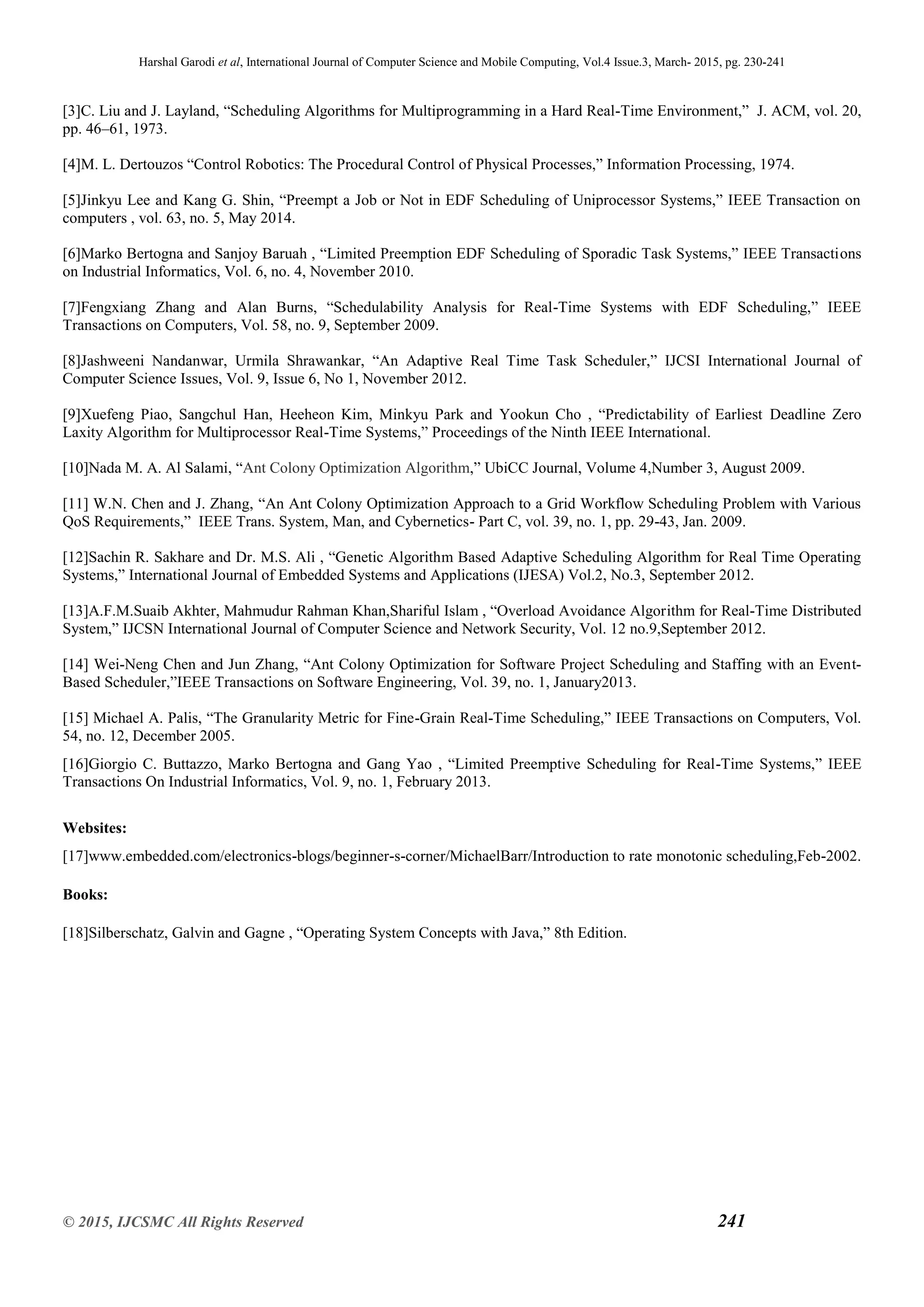 Harshal Garodi et al, International Journal of Computer Science and Mobile Computing, Vol.4 Issue.3, March- 2015, pg. 230-241
© 2015, IJCSMC All Rights Reserved 241
[3]C. Liu and J. Layland, “Scheduling Algorithms for Multiprogramming in a Hard Real-Time Environment,” J. ACM, vol. 20,
pp. 46–61, 1973.
[4]M. L. Dertouzos “Control Robotics: The Procedural Control of Physical Processes,” Information Processing, 1974.
[5]Jinkyu Lee and Kang G. Shin, “Preempt a Job or Not in EDF Scheduling of Uniprocessor Systems,” IEEE Transaction on
computers , vol. 63, no. 5, May 2014.
[6]Marko Bertogna and Sanjoy Baruah , “Limited Preemption EDF Scheduling of Sporadic Task Systems,” IEEE Transactions
on Industrial Informatics, Vol. 6, no. 4, November 2010.
[7]Fengxiang Zhang and Alan Burns, “Schedulability Analysis for Real-Time Systems with EDF Scheduling,” IEEE
Transactions on Computers, Vol. 58, no. 9, September 2009.
[8]Jashweeni Nandanwar, Urmila Shrawankar, “An Adaptive Real Time Task Scheduler,” IJCSI International Journal of
Computer Science Issues, Vol. 9, Issue 6, No 1, November 2012.
[9]Xuefeng Piao, Sangchul Han, Heeheon Kim, Minkyu Park and Yookun Cho , “Predictability of Earliest Deadline Zero
Laxity Algorithm for Multiprocessor Real-Time Systems,” Proceedings of the Ninth IEEE International.
[10]Nada M. A. Al Salami, “Ant Colony Optimization Algorithm,” UbiCC Journal, Volume 4,Number 3, August 2009.
[11] W.N. Chen and J. Zhang, “An Ant Colony Optimization Approach to a Grid Workflow Scheduling Problem with Various
QoS Requirements,” IEEE Trans. System, Man, and Cybernetics- Part C, vol. 39, no. 1, pp. 29-43, Jan. 2009.
[12]Sachin R. Sakhare and Dr. M.S. Ali , “Genetic Algorithm Based Adaptive Scheduling Algorithm for Real Time Operating
Systems,” International Journal of Embedded Systems and Applications (IJESA) Vol.2, No.3, September 2012.
[13]A.F.M.Suaib Akhter, Mahmudur Rahman Khan,Shariful Islam , “Overload Avoidance Algorithm for Real-Time Distributed
System,” IJCSN International Journal of Computer Science and Network Security, Vol. 12 no.9,September 2012.
[14] Wei-Neng Chen and Jun Zhang, “Ant Colony Optimization for Software Project Scheduling and Staffing with an Event-
Based Scheduler,”IEEE Transactions on Software Engineering, Vol. 39, no. 1, January2013.
[15] Michael A. Palis, “The Granularity Metric for Fine-Grain Real-Time Scheduling,” IEEE Transactions on Computers, Vol.
54, no. 12, December 2005.
[16]Giorgio C. Buttazzo, Marko Bertogna and Gang Yao , “Limited Preemptive Scheduling for Real-Time Systems,” IEEE
Transactions On Industrial Informatics, Vol. 9, no. 1, February 2013.
Websites:
[17]www.embedded.com/electronics-blogs/beginner-s-corner/MichaelBarr/Introduction to rate monotonic scheduling,Feb-2002.
Books:
[18]Silberschatz, Galvin and Gagne , “Operating System Concepts with Java,” 8th Edition.
 