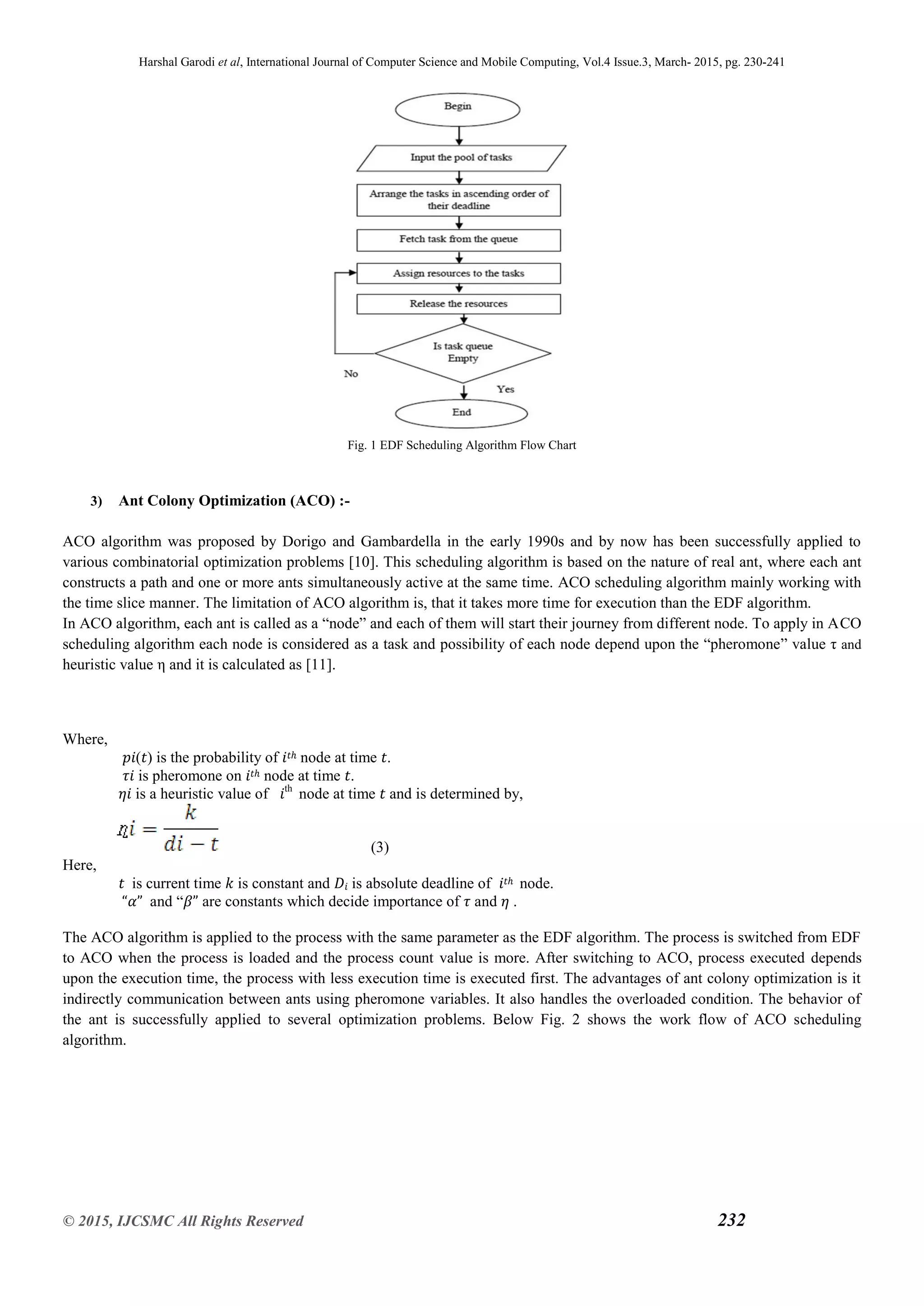 Harshal Garodi et al, International Journal of Computer Science and Mobile Computing, Vol.4 Issue.3, March- 2015, pg. 230-241
© 2015, IJCSMC All Rights Reserved 232
Fig. 1 EDF Scheduling Algorithm Flow Chart
3) Ant Colony Optimization (ACO) :-
ACO algorithm was proposed by Dorigo and Gambardella in the early 1990s and by now has been successfully applied to
various combinatorial optimization problems [10]. This scheduling algorithm is based on the nature of real ant, where each ant
constructs a path and one or more ants simultaneously active at the same time. ACO scheduling algorithm mainly working with
the time slice manner. The limitation of ACO algorithm is, that it takes more time for execution than the EDF algorithm.
In ACO algorithm, each ant is called as a “node” and each of them will start their journey from different node. To apply in ACO
scheduling algorithm each node is considered as a task and possibility of each node depend upon the “pheromone” value τ and
heuristic value η and it is calculated as [11].
Where,
𝑝𝑖(𝑡) is the probability of 𝑖𝑡ℎ node at time 𝑡.
𝜏𝑖 is pheromone on 𝑖𝑡ℎ node at time 𝑡.
𝜂𝑖 is a heuristic value of 𝑖th
node at time 𝑡 and is determined by,
(3)
Here,
𝑡 is current time 𝑘 is constant and 𝐷𝑖 is absolute deadline of 𝑖𝑡ℎ node.
“𝛼” and “𝛽” are constants which decide importance of 𝜏 and 𝜂 .
The ACO algorithm is applied to the process with the same parameter as the EDF algorithm. The process is switched from EDF
to ACO when the process is loaded and the process count value is more. After switching to ACO, process executed depends
upon the execution time, the process with less execution time is executed first. The advantages of ant colony optimization is it
indirectly communication between ants using pheromone variables. It also handles the overloaded condition. The behavior of
the ant is successfully applied to several optimization problems. Below Fig. 2 shows the work flow of ACO scheduling
algorithm.
 