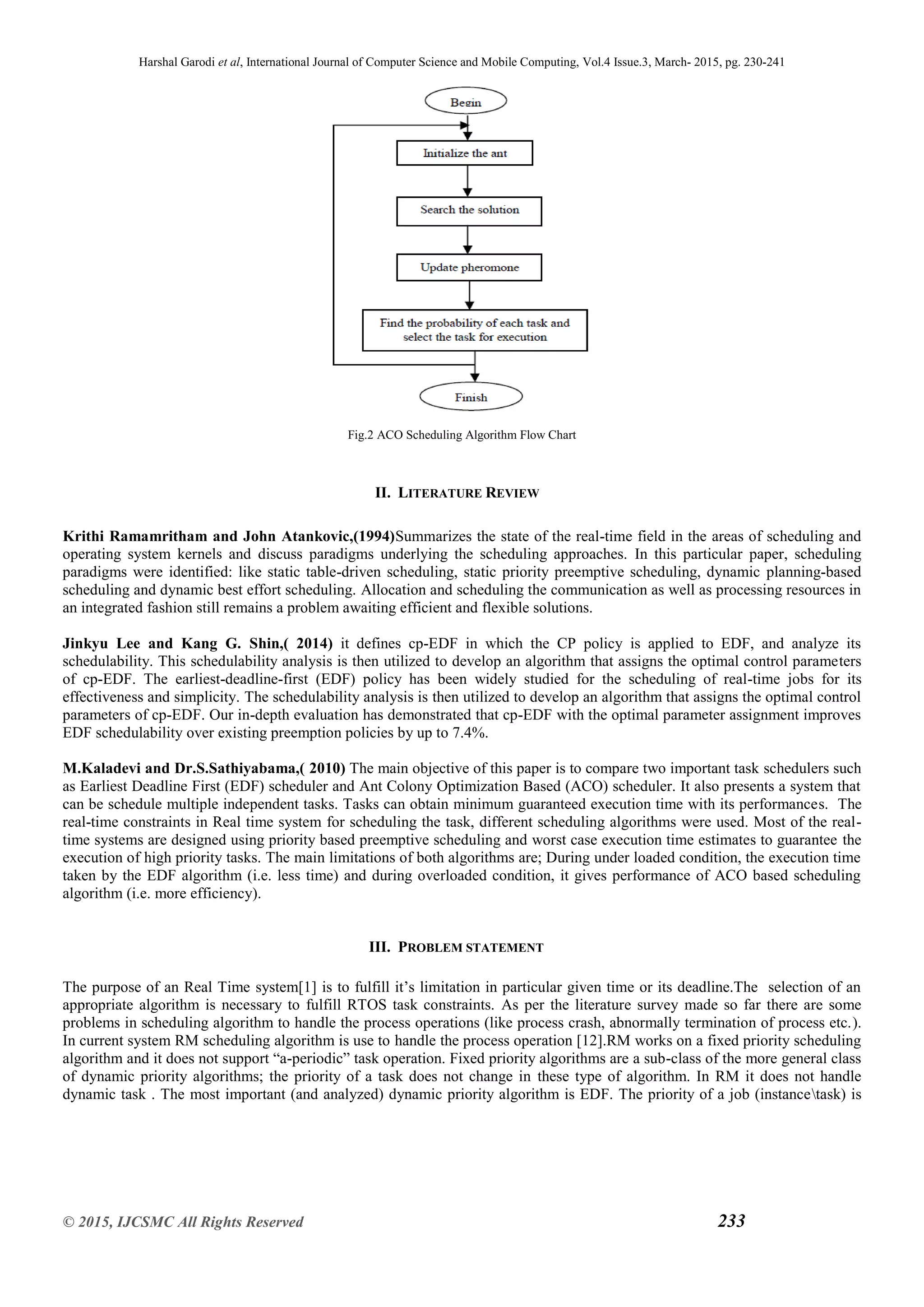 Harshal Garodi et al, International Journal of Computer Science and Mobile Computing, Vol.4 Issue.3, March- 2015, pg. 230-241
© 2015, IJCSMC All Rights Reserved 233
Fig.2 ACO Scheduling Algorithm Flow Chart
II. LITERATURE REVIEW
Krithi Ramamritham and John Atankovic,(1994)Summarizes the state of the real-time field in the areas of scheduling and
operating system kernels and discuss paradigms underlying the scheduling approaches. In this particular paper, scheduling
paradigms were identified: like static table-driven scheduling, static priority preemptive scheduling, dynamic planning-based
scheduling and dynamic best effort scheduling. Allocation and scheduling the communication as well as processing resources in
an integrated fashion still remains a problem awaiting efficient and flexible solutions.
Jinkyu Lee and Kang G. Shin,( 2014) it defines cp-EDF in which the CP policy is applied to EDF, and analyze its
schedulability. This schedulability analysis is then utilized to develop an algorithm that assigns the optimal control parameters
of cp-EDF. The earliest-deadline-first (EDF) policy has been widely studied for the scheduling of real-time jobs for its
effectiveness and simplicity. The schedulability analysis is then utilized to develop an algorithm that assigns the optimal control
parameters of cp-EDF. Our in-depth evaluation has demonstrated that cp-EDF with the optimal parameter assignment improves
EDF schedulability over existing preemption policies by up to 7.4%.
M.Kaladevi and Dr.S.Sathiyabama,( 2010) The main objective of this paper is to compare two important task schedulers such
as Earliest Deadline First (EDF) scheduler and Ant Colony Optimization Based (ACO) scheduler. It also presents a system that
can be schedule multiple independent tasks. Tasks can obtain minimum guaranteed execution time with its performances. The
real-time constraints in Real time system for scheduling the task, different scheduling algorithms were used. Most of the real-
time systems are designed using priority based preemptive scheduling and worst case execution time estimates to guarantee the
execution of high priority tasks. The main limitations of both algorithms are; During under loaded condition, the execution time
taken by the EDF algorithm (i.e. less time) and during overloaded condition, it gives performance of ACO based scheduling
algorithm (i.e. more efficiency).
III. PROBLEM STATEMENT
The purpose of an Real Time system[1] is to fulfill it’s limitation in particular given time or its deadline.The selection of an
appropriate algorithm is necessary to fulfill RTOS task constraints. As per the literature survey made so far there are some
problems in scheduling algorithm to handle the process operations (like process crash, abnormally termination of process etc.).
In current system RM scheduling algorithm is use to handle the process operation [12].RM works on a fixed priority scheduling
algorithm and it does not support “a-periodic” task operation. Fixed priority algorithms are a sub-class of the more general class
of dynamic priority algorithms; the priority of a task does not change in these type of algorithm. In RM it does not handle
dynamic task . The most important (and analyzed) dynamic priority algorithm is EDF. The priority of a job (instancetask) is
 
