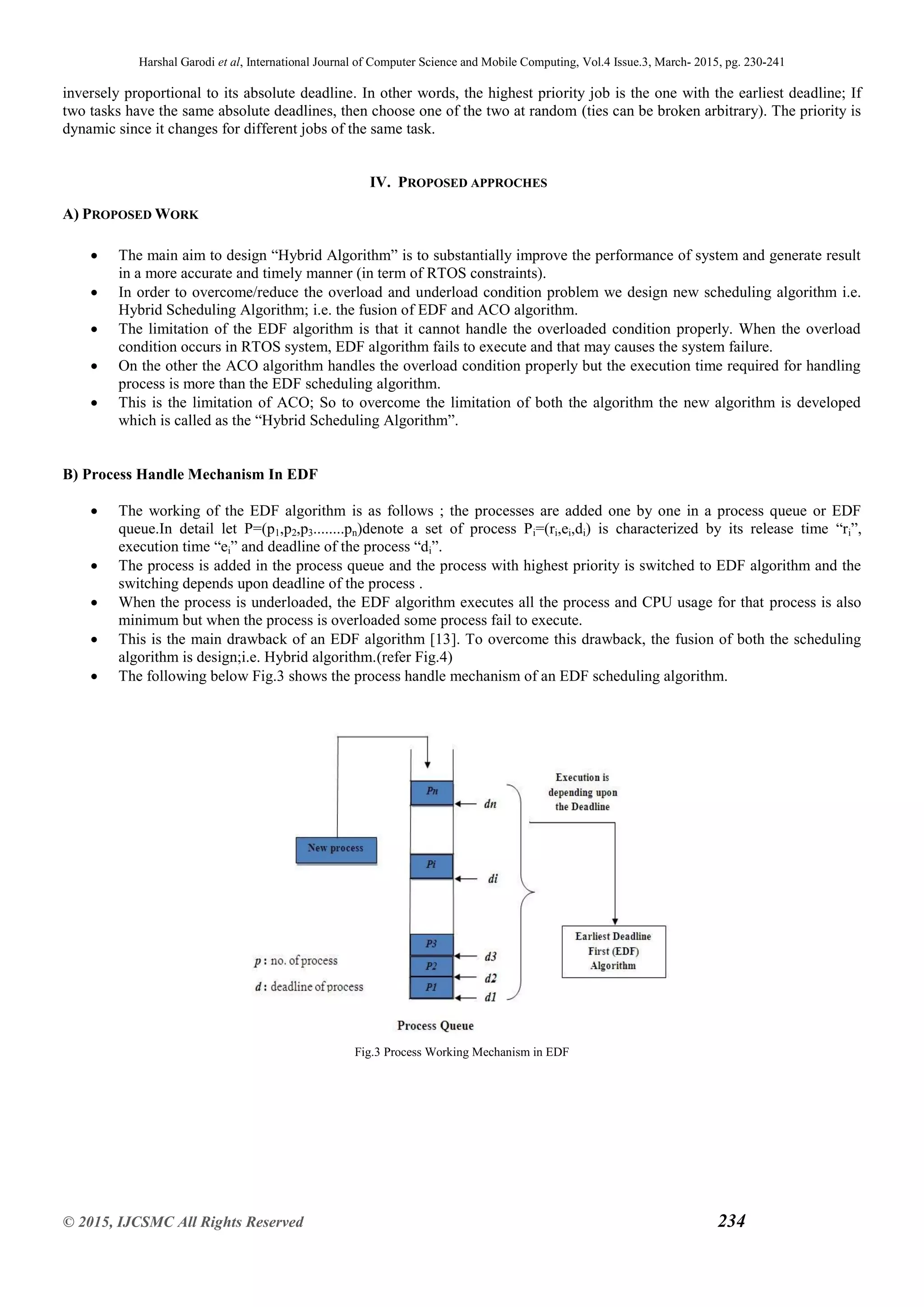 Harshal Garodi et al, International Journal of Computer Science and Mobile Computing, Vol.4 Issue.3, March- 2015, pg. 230-241
© 2015, IJCSMC All Rights Reserved 234
inversely proportional to its absolute deadline. In other words, the highest priority job is the one with the earliest deadline; If
two tasks have the same absolute deadlines, then choose one of the two at random (ties can be broken arbitrary). The priority is
dynamic since it changes for different jobs of the same task.
IV. PROPOSED APPROCHES
A) PROPOSED WORK
 The main aim to design “Hybrid Algorithm” is to substantially improve the performance of system and generate result
in a more accurate and timely manner (in term of RTOS constraints).
 In order to overcome/reduce the overload and underload condition problem we design new scheduling algorithm i.e.
Hybrid Scheduling Algorithm; i.e. the fusion of EDF and ACO algorithm.
 The limitation of the EDF algorithm is that it cannot handle the overloaded condition properly. When the overload
condition occurs in RTOS system, EDF algorithm fails to execute and that may causes the system failure.
 On the other the ACO algorithm handles the overload condition properly but the execution time required for handling
process is more than the EDF scheduling algorithm.
 This is the limitation of ACO; So to overcome the limitation of both the algorithm the new algorithm is developed
which is called as the “Hybrid Scheduling Algorithm”.
B) Process Handle Mechanism In EDF
 The working of the EDF algorithm is as follows ; the processes are added one by one in a process queue or EDF
queue.In detail let P=(p1,p2,p3........pn)denote a set of process Pi=(ri,ei,di) is characterized by its release time “ri”,
execution time “ei” and deadline of the process “di”.
 The process is added in the process queue and the process with highest priority is switched to EDF algorithm and the
switching depends upon deadline of the process .
 When the process is underloaded, the EDF algorithm executes all the process and CPU usage for that process is also
minimum but when the process is overloaded some process fail to execute.
 This is the main drawback of an EDF algorithm [13]. To overcome this drawback, the fusion of both the scheduling
algorithm is design;i.e. Hybrid algorithm.(refer Fig.4)
 The following below Fig.3 shows the process handle mechanism of an EDF scheduling algorithm.
Fig.3 Process Working Mechanism in EDF
 