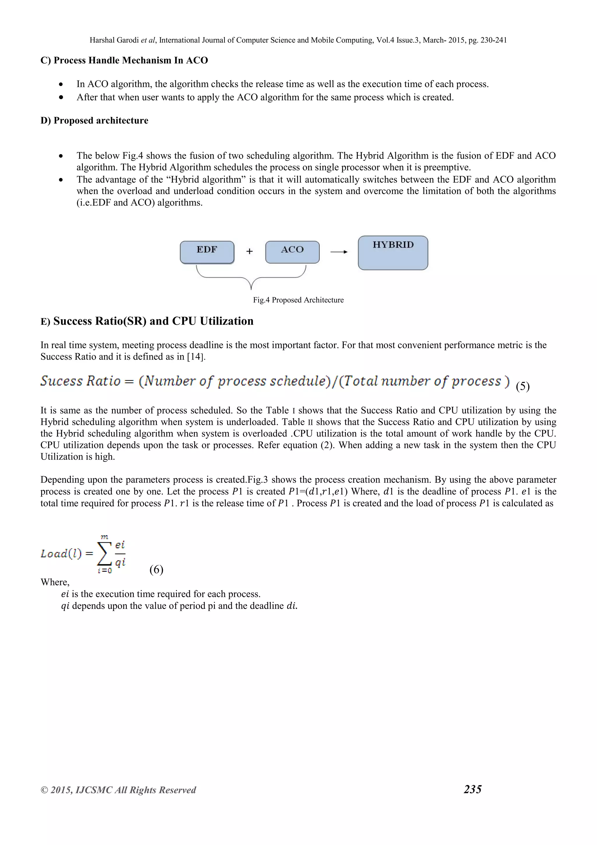 Harshal Garodi et al, International Journal of Computer Science and Mobile Computing, Vol.4 Issue.3, March- 2015, pg. 230-241
© 2015, IJCSMC All Rights Reserved 235
C) Process Handle Mechanism In ACO
 In ACO algorithm, the algorithm checks the release time as well as the execution time of each process.
 After that when user wants to apply the ACO algorithm for the same process which is created.
D) Proposed architecture
 The below Fig.4 shows the fusion of two scheduling algorithm. The Hybrid Algorithm is the fusion of EDF and ACO
algorithm. The Hybrid Algorithm schedules the process on single processor when it is preemptive.
 The advantage of the “Hybrid algorithm” is that it will automatically switches between the EDF and ACO algorithm
when the overload and underload condition occurs in the system and overcome the limitation of both the algorithms
(i.e.EDF and ACO) algorithms.
Fig.4 Proposed Architecture
E) Success Ratio(SR) and CPU Utilization
In real time system, meeting process deadline is the most important factor. For that most convenient performance metric is the
Success Ratio and it is defined as in [14].
(5)
It is same as the number of process scheduled. So the Table І shows that the Success Ratio and CPU utilization by using the
Hybrid scheduling algorithm when system is underloaded. Table ІІ shows that the Success Ratio and CPU utilization by using
the Hybrid scheduling algorithm when system is overloaded .CPU utilization is the total amount of work handle by the CPU.
CPU utilization depends upon the task or processes. Refer equation (2). When adding a new task in the system then the CPU
Utilization is high.
Depending upon the parameters process is created.Fig.3 shows the process creation mechanism. By using the above parameter
process is created one by one. Let the process 𝑃1 is created 𝑃1=(𝑑1,𝑟1,𝑒1) Where, 𝑑1 is the deadline of process 𝑃1. 𝑒1 is the
total time required for process 𝑃1. 𝑟1 is the release time of 𝑃1 . Process 𝑃1 is created and the load of process 𝑃1 is calculated as
(6)
Where,
𝑒𝑖 is the execution time required for each process.
𝑞𝑖 depends upon the value of period pi and the deadline 𝑑𝑖.
 