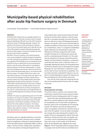Dan Med J 62/4    April 2015 danish mEdical JOURNAL    1
Abstract
Introduction: Patients who are surgically treated for an
acute hip fracture in Denmark commence early in-hospital
physical rehabilitation (PR) with more than 95% of patients
referred to further PR following discharge. However, the
specifics of the PR services after discharge are unknown.
Thus, the aim of the present paper was to describe the spe-
cifics of PR provided to patients following discharge after
hip fracture (HF) surgery in Denmark to evaluate the need
for future interventions or guidelines.
Methods: This was a national, cross-sectional question-
naire survey including 56 randomly selected municipalities
out of 98. Information was gathered on PR and categorised
into outpatient PR (including one-to-one and group), home-
based PR, 24-hour in-patient PR units and nursing homes.
Results: Sixty PR centres (97%) within 51 municipalities
(91%) participated. The PR was initiated within 1-2 weeks
after the municipality had received a referral from the hos-
pital in 97% of the participating centres. The duration of PR
was 8-12 weeks or 4-7 weeks in 85% of the centres, and
most often comprised 1-2 training sessions per week. In all,
72% out of 56 municipalities returned a specific PR pro-
gramme of which only 14% provided specific information
regarding the intensity and the progression of training.
Conclusion: PR after hip fracture in Denmark is initiated
shortly after referral, for a variable duration of time and
with poorly described exercise intensity and progression.
This calls for a national description and implementation of
an optimised PR programme according to the best available
evidence.
Funding: The study was supported by grants from The IMK
Foundation, The Research Foundation of the Capital Region,
The Research Foundation of the Danish Physical Therapy
Organization, The Research Foundation of Hvidovre Hos­
pital and The UCSF Lundbeck Foundation. The funding
agencies had no influence on the study design, methods,
subjects, data collection, analyses or on the manuscript.
Trial registration: not relevant.
All patients, who are surgically treated for an acute hip
fracture (HF) in Denmark, commence early in-hospital
physical rehabilitation conducted as physical therapy ex-
ercises (hereafter physical rehabilitation (PR)) in order to
regain a minimum of basic mobility skills, if possible [1-
3]. Still, most patients are being discharged from the
acute hospital with a lower functional status than their
prefracture level [4], which indicates a need for outpa-
tient PR. In accordance herewith, more than 95% of pa-
tients are referred to further PR following discharge [5].
However, the specifics of PR services after discharge are
variable and evidence of best practice remains uncertain
[6, 7]. Nonetheless, a few in- or outpatient rehabilitation
studies following acute hospitalisation support the
­ef­fect­iveness of exercise programmes that include
strength training [4, 8] or cardiovascular exercise [9],
and for an extended period of time[10, 11]. This under-
lines the importance of national surveys that examine
whether the PR provided for HF patients is conducted in
conformity with these results. In Denmark, there is no
knowledge regarding the specifics of municipality-based
PR offered to patients who are discharged from hospital
following a HF. Such information is important to evalu-
ate the need for future interventions or guidelines. Simi-
lar studies have been conducted for long-term care resi-
dents in Canada following HF surgery [12], total hip and
knee arthroplasty [13, 14] and breast cancer [15].
Thus, the aim of this study was to describe the spe-
cifics of municipality-based PR services after HF surgery
in Denmark.
Methods
Study population and design
The present study is a national, cross-sectional study,
conducted as a questionnaire survey among municipal­
ity-based PR centres treating patients after HF surgery.
Twenty-five major operating hospitals were iden­
tified from a national register [5]. We randomly selected
50 municipalities out of a total of 98 municipalities in
Denmark, equal to two municipalities per HF-operating
hospital. The selection was done by drawing lots be-
tween municipalities covered by the catchment areas of
each of the 25 hospitals. In case any major municipality
was missing, these were subsequently included in the
sample. PR centres treating patients with HF were iden-
tified by an internet search for each municipality, and
1-3 centres in each municipality were invited to partici-
pate in the survey. A total number of 62 PR centres
within 56 municipalities were eligible for the survey
(Figure 1). The HF responsible physical therapy clinician
or manager at the local PR centre was identified and re-
Municipality-based physical rehabilitation
after acute hip fracture surgery in Denmark
Lise Kronborg1
, Thomas Bandholm1, 2, 3
, Henrik Kehlet4
& Morten Tange Kristensen1, 3
Original
article
1) Physical Medicine
and Rehabilitation
Research – Copen­
hagen (PMR-C),
Department of
Physiotherapy,
Hvidovre Hospital
2) Clinical Research
Centre,
Hvidovre Hospital
3) Department of
Orthopaedic Surgery,
Hvidovre Hospital
4) Section for Surgical
Pathophysiology,
Rigshospitalet,
Denmark
Dan Med J
2015;62(4):A5023
 