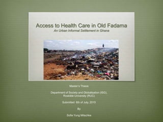 Access to Health Care in Old Fadama
An Urban Informal Settlement in Ghana
Master’s Thesis
Department of Society and Globalisation (ISG),
Roskilde University (RUC)
Submitted 6th of July, 2015
By
Sofie Yung Mitschke
 