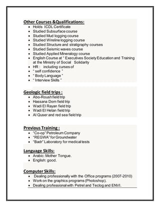 Other Courses &Qualifications:
 Holds ICDL Certificate
 Studied Subsurface course
 Studied Mud logging course
 Studied Wireline logging course
 Studied Structure and stratigraphy courses
 Studied Seismic waves course
 Studied Applied Mineralogy course
 English Course at “ Executives SocietyEducation and Training
at the Ministry of Social Solidarity
 HR : including curses of
 “ self confidence ”
 “ Body Language ”
 “ Interview Skills ”
Geologic field trips :
 Abo-Roushfield trip
 Hassana Dom field trip
 Wadi El Rayan field trip
 Wadi El Hetan field trip
 Al Quser and red sea field trip
Previous Training :
 “Co-op”Petroleum Company
 “REGWA”forGroundwater
 “Badr” Laboratory for medicaltests
Language Skills:
 Arabic: Mother Tongue.
 English: good.
Computer Skills:
 Dealing professionally with the Office programs (2007-2010)
 Work on the graphics programs (Photoshop).
 Dealing professionalwith Petrel and Teclog and ENVI.
 