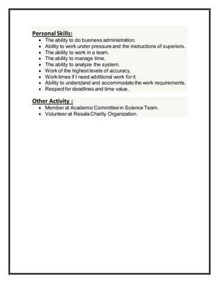 Personal Skills:
 The ability to do business administration.
 Ability to work under pressure and the instructions of superiors.
 The ability to work in a team.
 The ability to manage time.
 The ability to analyze the system.
 Work of the highest levels of accuracy.
 Work times if I need additional work for it.
 Ability to understand and accommodate the work requirements.
 Respectfor deadlines and time value.
Other Activity :
 Member at Academic Committee in Science Team.
 Volunteer at Resala Charity Organization.
 