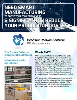Who is PMC?
PMC is a Industrial Automation and Robotics leader
in High Value Manufacturing. Our services allows you
to optimize the efficiency of your overall production
operations (Smart Manufacturing). PMC stands out
with its tailored and personalized “outside-the-box”
approach which allows our team to find creative, innovative
and cost-efficient solutions. The success of our projects
is directly related to our excellence in the evaluation of
the customer’s request in order to analyze every detail
provided and create the best possible automated machine.
With several years of industry experience, our team offers
a wealth of expertise and perspective. After many years
spent in the automotive and robotics industry, PMC’s
project leaders are able to deliver key solutions that will
have a major impact on your operations profitability.
Need Smart
Manufacturing
to boost your competitiveness
significantly reduce
your production costs!
Your Premium Partner in
productivity breakthroughs
_
Industrial Automation
and Robotics
 