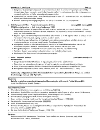 RONNI B. SCHWARTZ PAGE 2
• background check components as well. Ensured transition to Bank of America hiring compliance model by
integrating purchased companies onto the Bank’s platforms for I-9s and background checks. Post-assessment,
managed recollection of I-9s for acquired employees as needed.
• Implemented the use of E-Verify, a federal employment verification tool. Designed processes and coordinated
training and communication for Staffing.
• Provided leadership in managing compliance and risk for EEO, OFCCP and ADA requirements.
 Risk Management Officer – Personnel and Education Divisions January 2000 – January 2006
MBNA America (acquired by Bank of America, January, 2006)
• Designed and managed all aspects of the self-audit program; audited new hire records, including I-9 forms,
interview documentation, disciplinary actions, resignations and dismissals to ensure compliance with company
policy and various federal laws.
• Targeted higher-risk teams and processes to reduce risks; traveled to all U.S. regional offices to conduct on-site
risk assessments. Conducted ongoing education based on results.
• Created and managed a Suspicious Activity Report process to ensure compliance with Bank Secrecy Act
requirements. Earned an internal award from the Compliance division.
• Managed the process for returned FBI fingerprint records for all new hires and vendors in the U.S. and
maintained compliance with FDIC standards which helped minimize risk and avoid fines.
• Managed a compliance analyst with intense focus on quality of results, accurate reporting.
• Facilitated division-wide regulatory education classes and tracked results annually.
• Administered the department’s information security program.
 Credit Compliance Manager April 1997 – January 2000
MBNA America
• Designed, coordinated and facilitated all regulatory education for the Credit division.
• Researched and provided expert responses to inquiries regarding compliance and customer issues.
• Acted as liaison during audits, including those conducted by federal regulators; achieved strong results.
• Managed all compliance education efforts for Credit, Fraud and Collection divisions (U.S. Card).
Additionally, held positions at MBNA America as Collection Representative, Senior Credit Analyst and Assistant
Credit Manager from July 1993- April 1997.
EDUCATION
Bachelor of Arts, Interpersonal and Organizational Communication with minor in Political Science, 1992
University of Delaware, Newark, Delaware
VOLUNTEER INVOLVEMENT
• Moms Demand Action member, Maplewood-South Orange, NJ (2016)
• Assisted with Board of Education election campaigns, Maplewood-South Orange NJ School District (2014-present)
• Jewish Learning Center Board, Congregation Beth El, South Orange, NJ (2015-present)
• Executive Board, Congregation Beth Shalom, Wilmington, Delaware (
• Board positions, including President, of the Young Jewish Adults of Delaware (1998-2005)
• Participated in elementary school mentoring (1995-2000)
• Junior Achievement consultant (1999)
• Province Director, Advisor and founding President of house corporation for Alpha Epsilon Phi sorority at the
University of Delaware (1993-1999)
• Big Sister for Big Brothers/Big Sisters of Delaware (1995-1996)
KEYWORDS
Business Control, Risk Management, Compliance, Corporate Educator, Human Resources, Audit, Work
Authorization, I-9s, E-Verify, Immigration
 