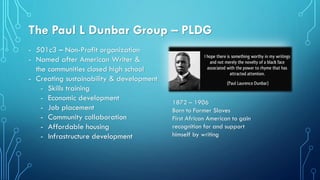 The Paul L Dunbar Group – PLDG
- 501c3 – Non-Profit organization
- Named after American Writer &
the communities closed high school
- Creating sustainability & development
- Skills training
- Economic development
- Job placement
- Community collaboration
- Affordable housing
- Infrastructure development
1872 – 1906
Born to Former Slaves
First African American to gain
recognition for and support
himself by writing
 