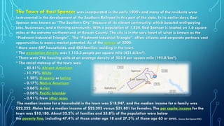 The Town of East Spencer was incorporated in the early 1900’s and many of the residents were
instrumental in the development of the Southern Railroad in this part of the state. In its earlier days, East
Spencer was known as “The Southern City” because of its vibrant community, which boasted well-paying
jobs, businesses, and a thriving community. With a population of 1,534, East Spencer is located on 1.6 square
miles at the extreme northeast end of Rowan County. The city is in the very heart of what is known as the
“Piedmont Industrial Triangle”. The “Piedmont Industrial Triangle”, offers citizens and corporate partners vast
opportunities to access market potential. As of the census of 2000:
* there were 697 households, and 450 families residing in the town.
* The population density was 1,115.3 people per square mile (431.6/km²).
* There were 796 housing units at an average density of 505.8 per square mile (195.8/km²).
* The racial makeup of the town was:
- 85.81% African American
- 11.79% White
- 1.20% Hispanic or Latino
- 0.17% Native American
- 0.06% Asian
- 0.06% Pacific Islander
- 0.91% from other races
The median income for a household in the town was $18,947, and the median income for a family was
$22,222. Males had a median income of $23,203 versus $21,801 for females. The per capita income for the
town was $10,180. About 32.2% of families and 35.8% of the population were below
the poverty line, including 47.4% of those under age 18 and 27.5% of those age 65 or over. (Source: East Spencer Wiki)
 