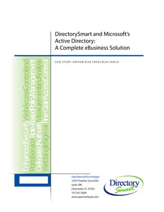 DirectorySmart and Microsoft’s
Active Directory:
A Complete eBusiness Solution
OpenNetworkTechnologies®
13577 Feather Sound Dr.
Suite 390
Clearwater, FL 33762
727.561.9500
www.opennetwork.com
EnhancedSecurityWebAccessControland
PortalServicesRole-BasedPolicyManagement
DelegatedAuthorityMeasurementandAnalysis
WebSingleSign-onFine-GrainAccessControl
C A S E S T U DY: A N T H E M B LU E C R O S S B LU E S H I E L D
 