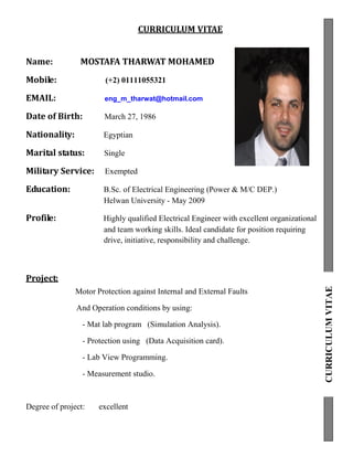 CURRICULUM VITAE
Name: MOSTAFA THARWAT MOHAMED
Mobile: (+2) 01111055321
EMAIL: eng_m_tharwat@hotmail.com
Date of Birth: March 27, 1986
Nationality: Egyptian
Marital status: Single
Military Service: Exempted
Education: B.Sc. of Electrical Engineering (Power & M/C DEP.)
Helwan University - May 2009
Profile: Highly qualified Electrical Engineer with excellent organizational
and team working skills. Ideal candidate for position requiring
drive, initiative, responsibility and challenge.
Project:
Motor Protection against Internal and External Faults
And Operation conditions by using:
- Mat lab program (Simulation Analysis).
- Protection using (Data Acquisition card).
- Lab View Programming.
- Measurement studio.
Degree of project: excellent
CURRICULUMVITAE
 