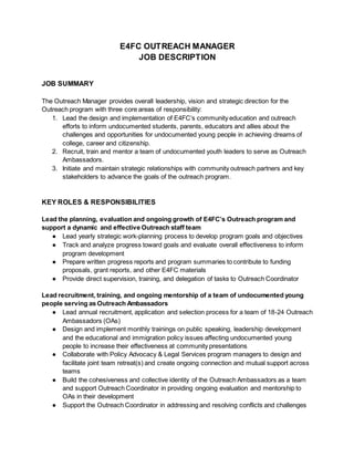 E4FC OUTREACH MANAGER
JOB DESCRIPTION
JOB SUMMARY
The Outreach Manager provides overall leadership, vision and strategic direction for the
Outreach program with three core areas of responsibility:
1. Lead the design and implementation of E4FC’s community education and outreach
efforts to inform undocumented students, parents, educators and allies about the
challenges and opportunities for undocumented young people in achieving dreams of
college, career and citizenship.
2. Recruit, train and mentor a team of undocumented youth leaders to serve as Outreach
Ambassadors.
3. Initiate and maintain strategic relationships with community outreach partners and key
stakeholders to advance the goals of the outreach program.
KEY ROLES & RESPONSIBILITIES
Lead the planning, evaluation and ongoing growth of E4FC’s Outreach program and
support a dynamic and effective Outreach staff team
● Lead yearly strategic work-planning process to develop program goals and objectives
● Track and analyze progress toward goals and evaluate overall effectiveness to inform
program development
● Prepare written progress reports and program summaries to contribute to funding
proposals, grant reports, and other E4FC materials
● Provide direct supervision, training, and delegation of tasks to Outreach Coordinator
Lead recruitment, training, and ongoing mentorship of a team of undocumented young
people serving as Outreach Ambassadors
● Lead annual recruitment, application and selection process for a team of 18-24 Outreach
Ambassadors (OAs)
● Design and implement monthly trainings on public speaking, leadership development
and the educational and immigration policy issues affecting undocumented young
people to increase their effectiveness at community presentations
● Collaborate with Policy Advocacy & Legal Services program managers to design and
facilitate joint team retreat(s) and create ongoing connection and mutual support across
teams
● Build the cohesiveness and collective identity of the Outreach Ambassadors as a team
and support Outreach Coordinator in providing ongoing evaluation and mentorship to
OAs in their development
● Support the Outreach Coordinator in addressing and resolving conflicts and challenges
 