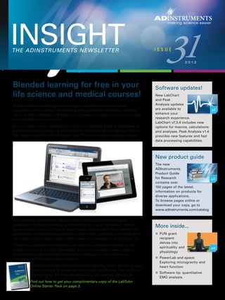 THE ADINSTRUMENTS NEWSLETTER
INSIGHT
making science easier
ADINSTRUMENTS
31I S S U E
2 0 1 2
More inside...
n	 FUN grant
recipient
delves into
spirituality and
physiology
n	 PowerLab and space:
Exploring microgravity and
heart function
n	 Software tip: quantitative
EMG analysis.
New product guide
The new
ADInstruments
Product Guide
for Research
contains over
150 pages of the latest
information on products for
diverse applications.
To browse pages online or
download your copy, go to
www.adinstruments.com/catalog
Software updates!
New LabChart
and Peak
Analysis updates
are available to
enhance your
research experience.
LabChart v7.3.4 includes new
options for macros, calculations
and analyses. Peak Analysis v1.4
provides new features and fast
data processing capabilities.
Blended learning for free in your
life science and medical courses!
ADInstruments is offering educators who use LabTutor software the
opportunity to try one of the fastest-growing trends in education, blended
learning: the combination of face-to-face classroom instruction, online study
and reduced classroom hours.
Every customer who upgrades to LabTutor 4 Teaching Suite or purchases a
LabTutor teaching system is supplied with a LabTutor Online Starter Pack for
fast, easy setup of LabTutor Online, and 12 months complimentary access.
Once LabTutor is installed, educators can reduce classroom hours by
assigning activities previously performed in the lab as homework. Before
class, students can learn about experiments, interact with multimedia files
and answer multiple choice questions. After class, students can review their
own data, submit reports and watch related documentaries on LabTutor TV.
The all-in-one approach offered by the addition of LabTutor Online gives
students a strong learning advantage, as they can easily connect theories
and concepts with hands-on laboratory investigation — at any time or
anywhere that fits their active lifestyle.
Introduce blended learning into your teaching lab by activating your
complimentary 12 month access to LabTutor Online. The LabTutor
Online Starter Kit includes everything you need to get started.
Find out how to get your complimentary copy of the LabTutor
Online Starter Pack on page 3.
p2
p3
p4
 