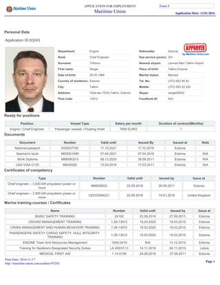 Personal Data
Application ID:93243
Department: Engine Nationality: Estonia
Rank: Chief Engineer Sea service (years): 20+
Surname: Trifonov Nearest airport: Lennart Meri Tallinn Airport
First name: Sergei Place of birth: Tallinn,Estonia
Date of birth: 26.05.1966 Marital status: Married
Country of residence: Estonia Tel. No.: (372) 652 00 92
City: Tallinn Mobile: (372) 583 22 220
Address: Vilde-tee 70/24,Tallinn, Estonia Skype: sergei26052
Post code: 12912 FaceBook ID: N/A
Ready for positions
Position Vessel Type Salary per month Duration of contract(Months)
Engine / Chief Engineer Passenger vessels / Floating Hotel 7000 EURO 1
Documents
Document Number Valid until Issued By Issued at Note
National passport KD0247755 17.10.2021 17.10.2016 Estonia
Seaman's book MD0001099 07.04.2021 07.04.2016 Estonia N/A
Work Diploma MM00632-5 08.12.2020 26.09.2011 Estonia N/A
USA VISA C1/D 99030262 15.03.2016 17.03.2011 Estonia N/A
Certificates of competency
Type Number Valid until Issued by Issue at
Chief engineer – 3,000 kW propulsion power or
more
MM000632 22.09.2016 26.09.2011 Estonia
Chief engineer – 3,000 kW propulsion power or
more
CECOO64221 22.09.2016 14.01.2016 United Kingdom
Marine training courses / Certificates
Name Number Valid until Issued by Issue at
BASIC SAFETY TRAINING 24192 22.09.2016 27.09.2011. Estonia
CROWD MANAGEMENT TRAINING 1.29-13912 18.03.2020 18.03.2015. Estonia
CRISIS MANAGEMENT AND HUMAN BEHAVIOR TRAINING 1.29-13912 18.03.2020 18.03.2015. Estonia
PASSENGERS SAFETY CARGO SAFETY, HULL INTEGRITY
TRAINING
1.29-13912 18.03.2020 18.03.2015. Estonia
ENGINE Team And Resources Management 1004-2419 N/A 12.12.2015. Estonia
Training for Seafarers Designated Security Duties LA 45037/13 14.11.2018 04.11.2013. Latvia
MEDICAL FIRST AID 1.14-5100 24.09.2016 27.09.2011 Estonia
APPLICATION FOR EMPLOYMENT
Maritime Union
Form #:
Application Date: 12.01.2016
Form #:
Print Date: 2016-11-17
http://maritime-union.com/seafarer/93243
Page 1
 
