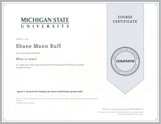 EDUCA
T
ION FOR EVE
R
YONE
CO
U
R
S
E
C E R T I F
I
C
A
TE
COURSE
CERTIFICATE
JUNE 21, 2016
Shane Mann Ruff
What is news?
an online non-credit course authorized by Michigan State University and offered
through Coursera
has successfully completed
Sports Journalist in Residence, Instructor, Visiting editor in residence, Senior Associate Director, Specialist, Director &
Professor
Michigan State University
Verify at coursera.org/verify/TBCDC5NT4CLL
Coursera has confirmed the identity of this individual and
their participation in the course.
 