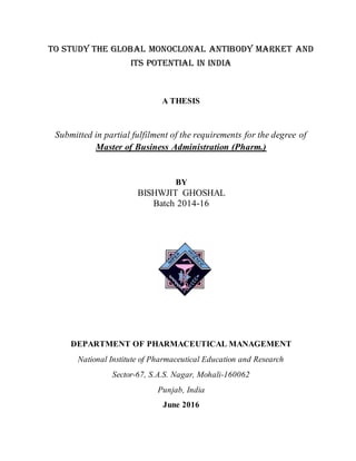 TO STUDY THE GLOBAL MONOCLONAL ANTIBODY MARKET AND
ITS POTENTIAL IN INDIA
A THESIS
Submitted in partial fulfilment of the requirements for the degree of
Master of Business Administration (Pharm.)
BY
BISHWJIT GHOSHAL
Batch 2014-16
DEPARTMENT OF PHARMACEUTICAL MANAGEMENT
National Institute of Pharmaceutical Education and Research
Sector-67, S.A.S. Nagar, Mohali-160062
Punjab, India
June 2016
 
