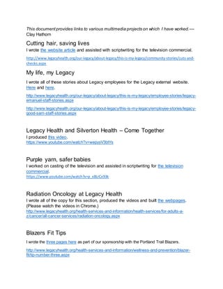 This document provides links to various multimedia projects on which I have worked.––
Clay Hathorn
Cutting hair, saving lives
I wrote the website article and assisted with scriptwriting for the television commercial.
http://www.legacyhealth.org/our-legacy/about-legacy/this-is-my-legacy/community-stories/cuts-and-
checks.aspx
My life, my Legacy
I wrote all of these stories about Legacy employees for the Legacy external website.
Here and here.
http://www.legacyhealth.org/our-legacy/about-legacy/this-is-my-legacy/employee-stories/legacy-
emanuel-staff-stories.aspx
http://www.legacyhealth.org/our-legacy/about-legacy/this-is-my-legacy/employee-stories/legacy-
good-sam-staff-stories.aspx
Legacy Health and Silverton Health – Come Together
I produced this video.
https://www.youtube.com/watch?v=wepyyV3btYs
Purple yarn, safer babies
I worked on casting of the television and assisted in scriptwriting for the television
commercial.
https://www.youtube.com/watch?v=p_x8LrCx93k
Radiation Oncology at Legacy Health
I wrote all of the copy for this section, produced the videos and built the webpages.
(Please watch the videos in Chrome.)
http://www.legacyhealth.org/health-services-and-information/health-services/for-adults-a-
z/cancer/all-cancer-services/radiation-oncology.aspx
Blazers Fit Tips
I wrote the three pages here as part of our sponsorship with the Portland Trail Blazers.
http://www.legacyhealth.org/health-services-and-information/wellness-and-prevention/blazer-
fit/tip-number-three.aspx
 