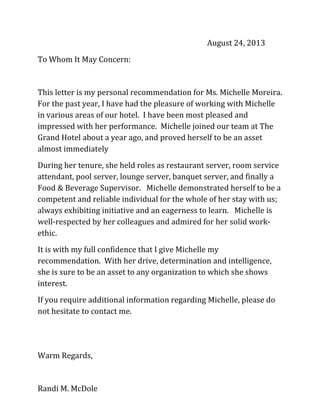 August 24, 2013
To Whom It May Concern:
This letter is my personal recommendation for Ms. Michelle Moreira.
For the past year, I have had the pleasure of working with Michelle
in various areas of our hotel. I have been most pleased and
impressed with her performance. Michelle joined our team at The
Grand Hotel about a year ago, and proved herself to be an asset
almost immediately
During her tenure, she held roles as restaurant server, room service
attendant, pool server, lounge server, banquet server, and finally a
Food & Beverage Supervisor. Michelle demonstrated herself to be a
competent and reliable individual for the whole of her stay with us;
always exhibiting initiative and an eagerness to learn. Michelle is
well-respected by her colleagues and admired for her solid work-
ethic.
It is with my full confidence that I give Michelle my
recommendation. With her drive, determination and intelligence,
she is sure to be an asset to any organization to which she shows
interest.
If you require additional information regarding Michelle, please do
not hesitate to contact me.
Warm Regards,
Randi M. McDole
 