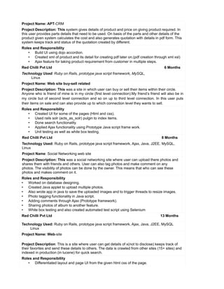 Project Name: APT-CRM
Project Description: This system gives details of product and price on giving product required. In
this user provides parts details that need to be used. On basis of the parts and other details of the
product given system calculates the cost and also generates quotation with details in pdf form. This
system keeps track and status of the quotation created by different.
Roles and Responsiblity
• Build UI using dojo accordion.
• Created xml of product and its detail for creating pdf later on.(pdf creation through xml xsl)
• Ajax feature for taking product requirement from customer in multiple steps.
Red Chilli Pvt Ltd 6 Months
Technology Used: Ruby on Rails, prototype java script framework, MySQL,
Linux
Project Name: Web site buy-sell related
Project Description: This was a site in which user can buy or sell their items within their circle.
Anyone who is friend of mine is in my circle (first level connection).My friend’s friend will also be in
my circle but of second level connection and so on up to third level connection. In this user puts
their items on sale and can also provide up to which connection level they wants to sell.
Roles and Responsiblity
• Created UI for some of the pages (Html and css).
• Used rails solr (acts_as_solr) pulgin to index items.
• Done search functionality.
• Applied Ajax functionality using Prototype Java script frame work.
• Unit testing as well as white box testing.
Red Chilli Pvt Ltd 8 Months
Technology Used: Ruby on Rails, prototype java script framework, Ajax, Java, J2EE, MySQL,
Linux
Project Name: Social Networking web site
Project Description: This was a social networking site where user can upload there photos and
shares them with friends and others. User can also tag photos and make comment on any
photos. The visibility of photos can be done by the owner. This means that who can see these
photos and makes comment on it.
Roles and Responsibility
• Worked on database designing.
• Created Java applet to upload multiple photos.
• Also wrote app in java to save the uploaded images and to trigger threads to resize images.
• Photo tagging functionality in Java script.
• Adding comments through Ajax (Prototype framework).
• Sharing photos of album to another feature.
• White box testing and also created automated test script using Selenium
Red Chilli Pvt Ltd 13 Months
Technology Used: Ruby on Rails, prototype java script framework, Ajax, Java, J2EE, MySQL
Linux
Project Name: Web-site
Project Description: This is a site where user can get details of x(not to disclose) keeps track of
their favorites and send these details to others. The data is crawled from other sites (15+ sites) and
indexed in production (in lucene) for quick search.
Roles and Responsibility
• Differentiated layout and page UI from the given html css of the page.
 