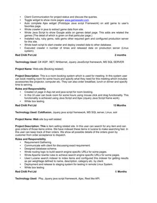 • Client Communication for project status and discuss the queries.
• Toggle widget to show more pages www.gameseekr.com
• Auto complete Ajax widget (Prototype Java script Framework) on add game to user’s
favorites page.
• Wrote crawler in java to extract game data from site.
• Wrote Java Script to show Google adds on games detail page. This adds are related the
games (The detail of which is given on that particular page.)
• Installed ruby, ruby gems, rails gems other required gem and configured production server
for this site.
• Wrote bash script to start crawler and deploy crawled data to other database.
• Executed crawler n number of times and released data on production server (Linux
system).
Red Chilli Pvt Ltd 2 months
Technology Used: C# /ASP. .NET, NHibernet, Jquery JavaScript framework, MS SQL SERVER
Project Name: Web-site (Booking related)
Project Description: This is a room booking system which is used for meeting. In this system user
can book meeting room for some hours and specify what they need for this meeting which includes
accessories like projector, computer etc. They can also order breakfast, lunch or dinner and specify
time to serving.
Roles and Responsibility
• Created UI page in Asp.net and java script for room booking.
• In this UI user can book room for some hours using mouse click and drag functionality. This
functionality is achieved using Java Script and Ajax (Jquery Java Script frame work).
• White box testing.
Red Chilli Pvt Ltd 13 Months
Technology Used: Coldfusion, Jquery java script framework, MS SQL server, Linux, solr
Project Name: Web site buy-sell related
Project Description: This is item selling related site. In this user can search for any item and can
give orders of those items online. We have indexed these items in lucene to make searching fast. In
this user can keep track of their orders. We show all possible details of the orders given by
customer from order acceptance to dispatch.
Roles and Responsibility
• Requirement Gathering.
• Communicate with client for discussing exact requirement.
• Designed database schema.
• Wrote routing logic to build search engine specific URLs for some pages.
• Wrote Apache rewrite rules to achieve search engine specific URLs for some pages.
• Used Lucene search indexer to index items and configured this indexer for getting results
as per weightage defined to name, description, category etc. by client.
• Deployment and release to staging system for testing in remote Linux System.
• White box testing
Red Chilli Pvt Ltd 6 Months
Technology Used: Php, Jquery java script framework, Ajax, Rest like API.
 