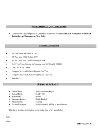 PROFESSIONAL QUALIFICATION
• Complete One Year Diploma in Computer Hardware from Baba Shaheb Ambedkar Institute of
Technology & Management, New Delhi.
Academic Qualification
• 10th
Pass from CBSE Delhi in 1997
• 12th
Pass from CBSE Delhi in 1999
• B.Com. (Pass) from Delhi University in 2003.
• D.ED Two Years Diploma for Teaching from M.P.BOARD IN 2010
• CTET JULY 2013 PASS
• Computer ‘O’ Level Software Diploma One Year
• Computer Hardware & Networking Diploma One Year
• Tally ERP9
PERSONAL DETAILS
• Father Name: Shri Rameshwar Dayal
• Date of birth: 03/12/1980
• Nationality: Indian
• Language known: Hindi, English
• Marital status: Married
• Personal Strength Result oriented, Ability to work in team.
The above Mention information is true to the best of my knowledge.
Date:
Place:
(SHIV KUMAR )
 