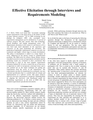 Effective Elicitation through Interviews and
Requirements Modeling
Manik Verma
CEAS
University of Cincinnati
Cincinnati, USA
Vermamk@mail.uc.edu
Abstract
C. J. Davis, Fuller et.al stated that “accurately capturing
system requirements is the major factor in the failure of 90%
of large software projects,” [1] in 2006 resonating on the
findings by Lindquist 2005, who concluded “poor
requirements management can be attributed to 71 percent of
software projects that fail; greater than bad technology,
missed deadlines, and change management issues” [2].
Requirements elicitation in the context is well known to be a
very hard task, much dependent on the experience and
cleverness of the team performing the elicitation. The
gathering of stakeholder requirements comprises an early, but
continuous and highly critical stage in system development.
This phase in development is subject to a large degree of
error, influenced by key factors rooted in communication
problems. The 2006 review by A.Davis, Dieste, Hickey, Juristo
classified research in terms of requirements elicitation and the
promising results are consistent to draw conclusions that
interviewing is cited as the most popular requirements
elicitation method [3]. In such a context the use of interviews
is important in order to incorporate contextual issues and is
also pointed out as the major technique for getting the
requirements from the actors in the organization. The
requirements can then be transformed in a systematic way into
a formal specification that is a suitable basis for design and
implementation of a software system. This paper analyzes
interview processes and proposes a model for simulating them
by aligning the interviews with blackboard model for
formulating requirements in the form of IEEE 830, the
standard requirements specification documents.
I. INTRODUCTION
There exist several requirements acquisition methods, such as
interviews, questionnaires, brainstorming, CRC [4], and
decision-making method [5]. Most software projects usually
adopt the face-to-face interview method with stakeholders as
one of the effective requirements acquisition methods.
However, the face-to-face interview method involves the
following problems [6, 7]. (1) Before a correct answer is not
got yet, interviewers may change the topic and ask a different
question. In such a case, correct requirements cannot be
elicited. (2). Interviewers may ask similar and unnecessary
questions repeatedly. (3) If interviewers are not domain
experts, domain- specific requirements are not grasped
correctly. While performing elicitation through interviews the
three basic questions that needs to be answered are: What to
ask? How to ask? Whom to ask?
So we divide the study on the basis of answering the following
questions through four dimensions of the requirement
elicitation framework as adapted from a classification scheme
by Coughlan and Macredie [8] can be useful to visualize
factors in end user perspective. The key areas under
consideration are: (1) Stakeholder participation and selection;
(2) Stakeholder interaction; (3) Communication activities; and
(4) Techniques.
II. ELICITATION INTERVIEWS
II.1 STAKEHOLDER SELECTION
It has often been argued to decide upon the number of
participants, it has been proposed that a majority of elicitation
of problems can be identified with a small number of
participants [10]. This is coined as the so-called ‘saturation
point’ that can be reached after between 12 and 20
stakeholders. Other studies indicate that correctly identifying
the ‘saturation point’ in interviews is not the only concern but
also how these participants/stakeholders are selected, for
instance in terms of subject matter or domain specific
knowledge. Another implication from these studies concludes
that to construct requirements for larger software sub systems,
several sub-groups of stakeholders proves to be useful. Given
these factors suggested by Morse [11], fewer participants can
be utilized to reach data saturation. A variety of stakeholders
are involved in the execution of elicitation processes and the
formation of stakeholder sub group is vital as it has a strong
bearing on specification outcomes, communication can be
hampered by the inclusion of inappropriate people.
Requirement gathering consultant and end users are examples
of types of stakeholder who are of particular interest in RE
process. They have the responsibility for ensuring that the
requirements are fully specified and represented so as to
produce detailed models of the system. Both types of
stakeholder have to interact with a diverse range of people
from both technical and non-technical domains having a
variety of task knowledge, skill, status and responsibility.
 
