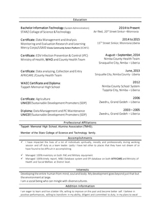 Education
Bachelor Information Technology (SystemAdministration)
STARZ Collage of Science &Technology
Certificate: Data Management and Analysis
Monitoring and Evaluation Research and Learning
Mercy Corps/USAID Ebola Community ActionPlatform (ECAP2)
Certificate: EDV Infection Prevention & Control (IPC)
Ministry of Health, WHO and County Health Team
Certificate: Data analyzing, Collection and Entry
AFRICARE /County Health Team
WAEC Certificate and Diploma:
Tappeh Memorial High School
Certificate: Agriculture
UNICEF/Sustainable Development Promoters (SDP)
Diploma: Data Management and PC Maintenance
UNICEF/Sustainable Development Promoters (SDP)
2014 to Present
Air filed, 20th
Street Sinkor–Monrovia
2014 to 2015
13TH
Street Sinkor, MonroviaLiberia
August – September, 2014
Nimba County Health Team
Sinaquallie City, Nmba – Liberia
June, 2013
Sinquallie City, Nimba County - Liberia
2012
Nimba County School System
Tappita City, Nimba – Liberia
2006
Zwedru, Grand Gedeh – Liberia
2003 – 2005
Zwedru, Grand Gedeh – Liberia
Professional Affiliations
Tappeh Memorial High School; Alumina Association (TMHS).
Member of the Starz College of Science and Technology family.
Accomplishments
 I have impacted the lives of a lot of individuals spiritually, morally and professionally during working
session and off duty as a team leader. Lastly I have led other to places that they have not dream of or
have found to be difficult in accomplishing.
 Managed 100%inventory on both PAE and Military equipment.
 Managed 100%timely report, M&E Database system and EPI database on both AFRICAREand Ministry of
Health and Social Welfare at District level.
Interests
Developingthe entire humanfrom mind, souland body. My developmentgoesbeyondjustthat but
the environmentat large.
I am a social being who can mingle with diversecultures.
Addition Information
I am eager to learn and live a better life, willing to improve on the past and become better self. I believe in
positive performances, willing to transform in my ability, diligent and committed to duty, in my plans to excel
 