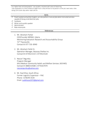 to a higher level and doing exploit. I am prudent, industrial with sense of reasoning.
I was employed on a time schedule of eight hours a day and due to my passion on the job I went extra miles
doing 12hrs some days when need calls for.
Skills
 Fluent spokenandwritten English, can alsoperform manual jobswhen instructed andalso
capable of doing small electrical jobs.
 Facilitator
 Writer anda public speaker
 Administrator
 Ride motorcycle.
References
1. Mr. Abraham Parker
CEO/Founder-MERAG Liberia
Monitoring Evaluation Research and Accountability Group
72nd
Paynesville
Contact #: 077 720- 8940
2. Mr. Abraham Fallah Sr.
Operation Manager, Boyasay Shelloe Inc.
Contact #: 0770521514 | 0770521520
3. Nessie T.Ngumbu
Program Manager
Afro-Medical Community helath and Welfare Services (ACHWS)
Contact #: 0886554588 | 0776567979
nessiengumbu@yahoo.com
4. Mr. Ruel Khoz, South Africa
Former Logistics Supervisor – PAE
Phone: +278249 3539
Email: ruelkhoza1975@gmail.com
 