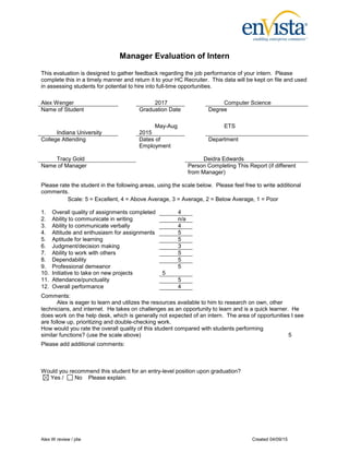 Manager Evaluation of Intern
Alex W review / jdw Created 04/09/15
This evaluation is designed to gather feedback regarding the job performance of your intern. Please
complete this in a timely manner and return it to your HC Recruiter. This data will be kept on file and used
in assessing students for potential to hire into full-time opportunities.
Alex Wenger 2017 Computer Science
Name of Student Graduation Date Degree
Indiana University
May-Aug
2015
ETS
College Attending Dates of
Employment
Department
Tracy Gold Deidra Edwards
Name of Manager Person Completing This Report (if different
from Manager)
Please rate the student in the following areas, using the scale below. Please feel free to write additional
comments.
Scale: 5 = Excellent, 4 = Above Average, 3 = Average, 2 = Below Average, 1 = Poor
1. Overall quality of assignments completed 4
2. Ability to communicate in writing n/a
3. Ability to communicate verbally 4
4. Attitude and enthusiasm for assignments 5
5. Aptitude for learning 5
6. Judgment/decision making 3
7. Ability to work with others 5
8. Dependability 5
9. Professional demeanor
10. Initiative to take on new projects
5
5
11. Attendance/punctuality 5
12. Overall performance 4
Comments:
Alex is eager to learn and utilizes the resources available to him to research on own, other
technicians, and internet. He takes on challenges as an opportunity to learn and is a quick learner. He
does work on the help desk, which is generally not expected of an intern. The area of opportunities I see
are follow up, prioritizing and double-checking work.
How would you rate the overall quality of this student compared with students performing
similar functions? (use the scale above) 5
Please add additional comments:
Would you recommend this student for an entry-level position upon graduation?
Yes / No Please explain.
 
