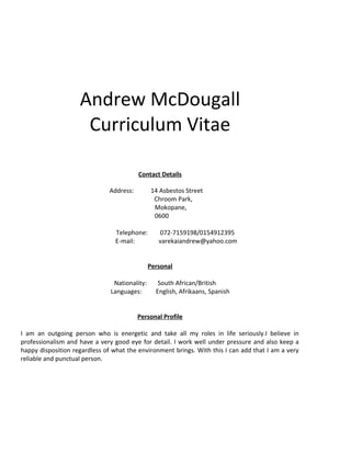 Andrew McDougall
Curriculum Vitae
Contact Details
Address: 14 Asbestos Street
Chroom Park,
Mokopane,
0600
Telephone: 072-7159198/0154912395
E-mail: varekaiandrew@yahoo.com
Personal
Nationality: South African/British
Languages: English, Afrikaans, Spanish
Personal Profile
I am an outgoing person who is energetic and take all my roles in life seriously.I believe in
professionalism and have a very good eye for detail. I work well under pressure and also keep a
happy disposition regardless of what the environment brings. With this I can add that I am a very
reliable and punctual person.
 
