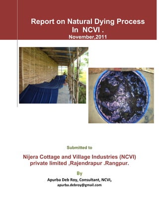  
 
 
 
 
 
Report on Natural Dying Process
In NCVI .
November,2011
 
                                   
 
 
Submitted to
Nijera Cottage and Village Industries (NCVI)
private limited ,Rajendrapur .Rangpur.
By  
Apurba Deb Roy, Consultant, NCVI, 
apurba.debroy@gmail.com 
 
 
 