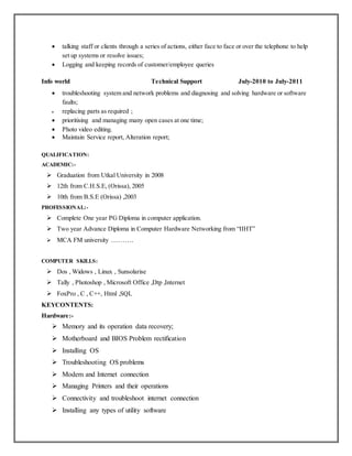  talking staff or clients through a series of actions, either face to face or over the telephone to help
set up systems or resolve issues;
 Logging and keeping records of customer/employee queries
Info world Technical Support July-2010 to July-2011
 troubleshooting system and network problems and diagnosing and solving hardware or software
faults;
 replacing parts as required ;
 prioritising and managing many open cases at one time;
 Photo video editing.
 Maintain Service report, Alteration report;
QUALIFICATION:
ACADEMIC:-
 Graduation from Utkal University in 2008
 12th from C.H.S.E, (Orissa), 2005
 10th from B.S.E (Orissa) ,2003
PROFESSIONAL:-
 Complete One year PG Diploma in computer application.
 Two year Advance Diploma in Computer Hardware Networking from “IIHT”
 MCA FM university ……….
COMPUTER SKILLS:
 Dos , Widows , Linux , Sunsolarise
 Tally , Photoshop , Microsoft Office ,Dtp ,Internet
 FoxPro , C , C++, Html ,SQL
KEYCONTENTS:
Hardware:-
 Memory and its operation data recovery;
 Motherboard and BIOS Problem rectification
 Installing OS
 Troubleshooting OS problems
 Modem and Internet connection
 Managing Printers and their operations
 Connectivity and troubleshoot internet connection
 Installing any types of utility software
 