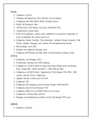 MCSE: -
 Installation of Server
 Managing and maintaining Active Directory Users Computers
 Configuring RIS, DNS, DHCP, WINS, Terminal Services
 Profile, File Permission, Raid
 IIS Web Server, FTP, Radius, File, Proxy, OSI Model, VPN,
 Administrating security policy
 Install O/S & application software under multiplatform environments, deployment of
servers & distributed file system, network etc.
 Configuring Domain Controller, Trust relationship, Additional Domain Controller, Child
Domain controller, Managing users, Printers, OU and implementing Security.
 IIS& Exchange server 2003
 Installing and configuring Exchange server
 Configuring Mail Backup and Public folder and implementing exchange security
CCNA
 Establishing and Managing LANs.
 IP addressing, subneting and VLSM designing.
 Configuration of CISCO Router by using Static Route, Default Route and Dynamic
Route through RIP, EIGRP and OSPF in 1800, 2600 and 2800.
 Configuration of CISCO Switch, Implementing VLAN through 1900, 2900, 3500
switches with inter VLAN configuration.
 Applying Security to Switch port on VLAN.
 Configuring VTP
 Configuring PPP, managing password security through CHAP and PAP.
 Configuring Static NAT and Dynamic NAT.
 Configuring DHCP server and DHCP client in Cisco routers
 Configuration of Frame Relay and ACL
 Managing and troubleshooting problems of Cisco IOS through TFTP server.
LINUX
 Installation of LINUX
 