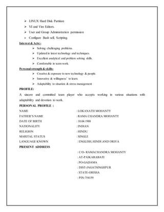  LINUX Hard Disk Partition
 VI and Vim Editors.
 User and Group Administration permission
 Configure Bash sell, Scripting.
Interest & Acts:-
 Solving challenging problems.
 Updated in latest technology and techniques.
 Excellent analytical and problem solving skills.
 Comfortable in team work.
Personal strength & skills-
 Creative & exposure to new technology & people.
 Innovative & willingness’ to learn.
 Adaptability to situation & stress management
PROFILE:
A sincere and committed team player who accepts working in various situations with
adaptability and devotion to work.
PERSONAL PROFILE :
NAME : LOKANATH MOHANTY
FATHER’S NAME : RAMA CHANDRA MOHANTY
DATE OF BIRTH : 10.04.1988
NATIONALITY : INDIAN
RELIGION : HINDU
MARITAL STATUS : SINGLE
LANGUAGE KNOWN : ENGLISH, HINDI AND ORIYA
PRESENT ADDRESS
: C/O- RAMACHANDRA MOHANTY
: AT-PAIKARABATI
: PO-GADAMA
: DIST-JAGATSINGHPUR
: STATE-ORISSA
: PIN-754159
 