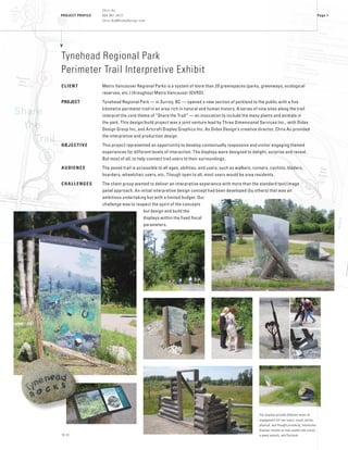 PROJECT PROFILE
16 01
Page 1
Chris Au
604 961 3472
Chris.Au@DidaxDesign.com
Tynehead Regional Park
Perimeter Trail Interpretive Exhibit
CLIENT	 Metro Vancouver Regional Parks is a system of more than 20 greenspaces (parks, greenways, ecological
reserves, etc.) throughout Metro Vancouver (GVRD).
PROJECT	 Tynehead Regional Park — in Surrey, BC — opened a new section of parkland to the public with a five
kilometre perimeter trail in an area rich in natural and human history. A series of nine sites along the trail
interpret the core theme of “Share the Trail” — an invocation to include the many plants and animals in
the park. This design/build project was a joint venture lead by Three Dimensional Services Inc., with Didax
Design Group Inc, and Artcraft Display Graphics Inc. As Didax Design’s creative director, Chris Au provided
the interpretive and production design.
OBJECTIVE	 This project represented an opportunity to develop contextually responsive and visitor engaging themed
experiences for different levels of interaction. The displays were designed to delight, surprise and reveal.
But most of all, to help connect trail users to their surroundings.
AUDIENCE	 The paved trail is accessible to all ages, abilities, and users; such as walkers, runners, cyclists, bladers,
boarders, wheelchair users, etc. Though open to all, most users would be area residents.
CHALLENGES	 The client group wanted to deliver an interpretive experience with more than the standard text/image
panel approach. An initial interpretive design concept had been developed (by others) that was an
ambitious undertaking but with a limited budget. Our
challenge was to respect the spirit of the concepts
but design and build the
displays within the fixed fiscal
parameters.
The displays provide different levels of
engagement for trail users: visual, tactile,
physical, and thought provoking. Interactive
displays include an over-scaled vole tunnel,
a weed wrench, and flip-book
Share
	the
		Trail
 