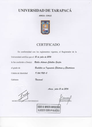 UNIVERSroAD DE TARAPACA
ARICA-CHILE
CERTIFICADO
En conformidad con los reglamentos vigentes, el Registrador de la
Universidad certifica que el Í2 de pica de 20Í6
le fue conferido a Don(a) "Rcdm /¿nt<m¿a ^A<iÍJío4. 2.cí¿jm
el grado de
Cédula de Identidad 9. m. 902'O
Gabinete Üaccomí
SECRETARÍQ
Zhicu, pÍM. 15 de 2016
UNIVERSIDAD
 