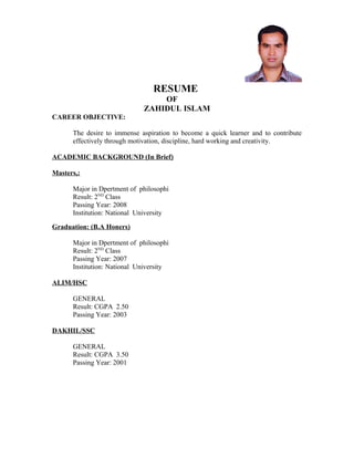 RESUME
OF
ZAHIDUL ISLAM
CAREER OBJECTIVE:
The desire to immense aspiration to become a quick learner and to contribute
effectively through motivation, discipline, hard working and creativity.
ACADEMIC BACKGROUND (In Brief)
Masters,:
Major in Dpertment of philosophi
Result: 2ND
Class
Passing Year: 2008
Institution: National University
Graduation: (B.A Honers)
Major in Dpertment of philosophi
Result: 2ND
Class
Passing Year: 2007
Institution: National University
ALIM/HSC
GENERAL
Result: CGPA 2.50
Passing Year: 2003
DAKHIL/SSC
GENERAL
Result: CGPA 3.50
Passing Year: 2001
 