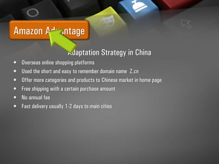 Amazon Advantage
Adaptation Strategy in China
• Overseas online shopping platforms
• Used the short and easy to remember domain name Z.cn
• Offer more categories and products to Chinese market in home page
• Free shipping with a certain purchase amount
• No annual fee
• Fast delivery usually 1-2 days to main cities
 