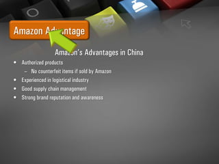 Amazon Advantage
Amazon’s Advantages in China
• Authorized products
– No counterfeit items if sold by Amazon
• Experienced in logistical industry
• Good supply chain management
• Strong brand reputation and awareness
 